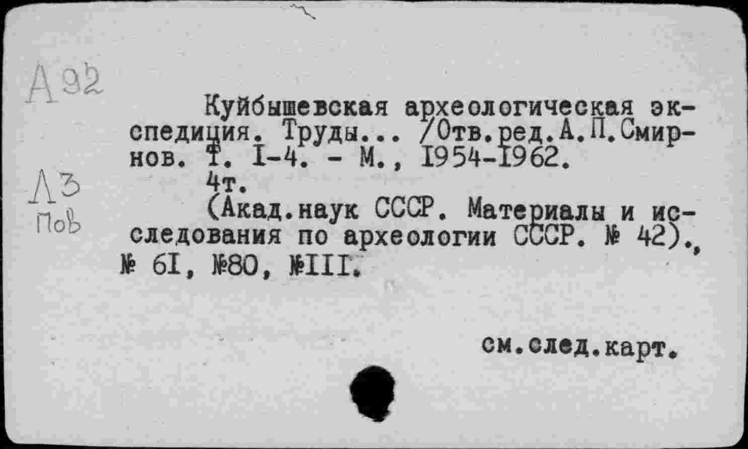 ﻿
По^
Куйбышевская археологическая эк спедиция. Труды... /Отв.ред.А.П.Смир нов. T. 1-4. - М., 1954-1962.
4т.
(Акад.наук СССР. Материалы и ис следования по археологии СССР. № 42) № 61, №80, №Ш.
см.след.карт